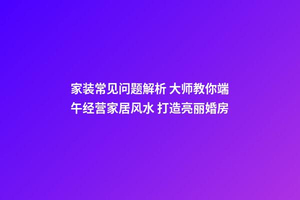 家装常见问题解析 大师教你端午经营家居风水 打造亮丽婚房